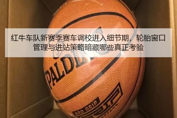 红牛车队新赛季赛车调校进入细节期，轮胎窗口管理与进站策略暗藏哪些真正考验