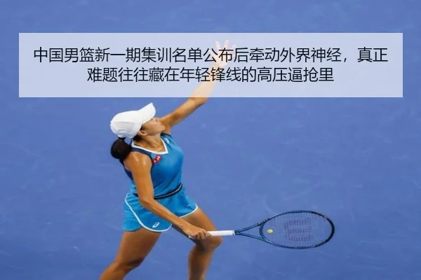 中国男篮新一期集训名单公布后牵动外界神经，真正难题往往藏在年轻锋线的高压逼抢里