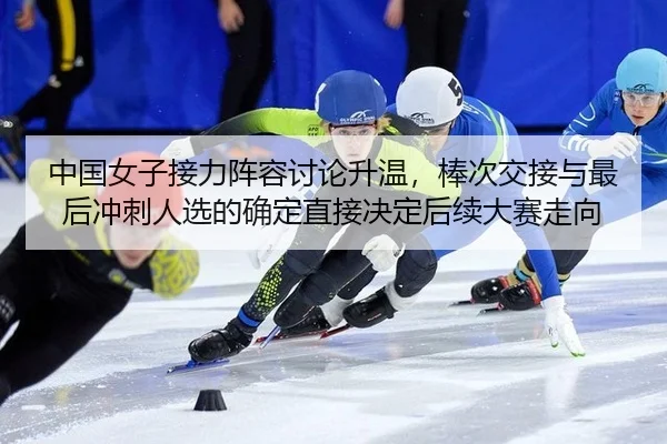 中国女子接力阵容讨论升温，棒次交接与最后冲刺人选的确定直接决定后续大赛走向